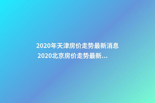 2020年天津房价走势最新消息 2020北京房价走势最新消息 北京房价一平米是多